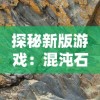 探秘新版游戏：混沌石阵，是如何从乱石迷阵游戏更新改名并进行全面优化提升的