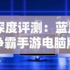 深度评测：蓝月争霸手游电脑版带来全新玩家体验，真实战场感觉十足