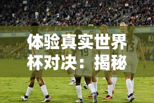 体验真实世界杯对决：揭秘FIFA足球世界体验服带来的全新游戏挑战