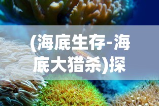 (海底生存-海底大猎杀)探秘深海：海底大猎杀官方正版游戏引领玩家走进神秘水下世界