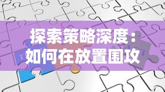 探索策略深度：如何在放置围攻类游戏中优化布局与战略，击败你的对手