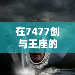 在7477剑与王座的宏大世界里，寻找最强王者之路：以剑为誓，挑战王座为荣