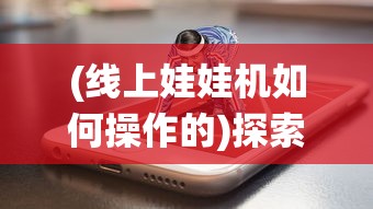 (线上娃娃机如何操作的)探索新型线上娃娃机app：将传统游戏升级为互动娱乐新体验