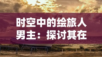 时空中的绘旅人男主：探讨其在跨越时间维度旅行中对生命意义的独特洞察