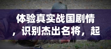 体验真实战国剧情，识别杰出名将，起凡名将录手游揭秘历史战役背后的英雄智谋