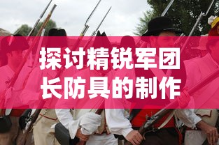 探讨精锐军团长防具的制作工艺与历史变迁:以古代战争装备研究为切入点 探讨精锐军团长防具的制作工艺与历史变迁:以古代战争装备研究为切入点