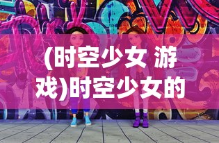 (时空少女 游戏)时空少女的羁绊游戏:揭秘跨越千年的友情与往复之路 (时空少女 游戏)时空少女的羁绊游戏:揭秘跨越千年的友情与往复之路