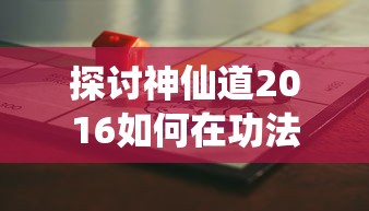 探讨神仙道2016如何在功法升至多少级后成功开启: 游戏实战解析与攻略分享