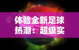 体验全新足球热潮：超级实况正式版最新版发布，带来创新玩法和高清视觉盛宴