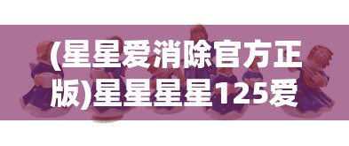 (星星爱消除官方正版)星星星星125爱消除：探索消除游戏背后的创新设计与卓越运营策略