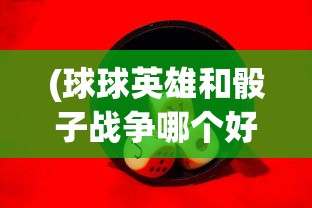 (球球英雄和骰子战争哪个好玩)探讨骰子战争与球球英雄的游戏设计差异与玩家体验对比分析