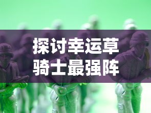 探讨幸运草骑士最强阵容：结合战斗策略和角色属性打造无敌队伍