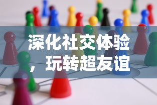 深化社交体验，玩转超友谊关系小游戏：让面对面交流更具乐趣与挑战