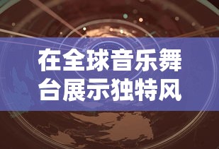 在全球音乐舞台展示独特风采：深入剖析音乐世界赛特斯的魅力与变革之道