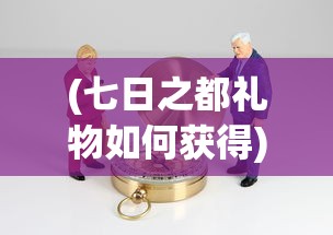 (七日之都礼物如何获得)探索永远的7日之都:详细指南教你如何获取珍贵的礼物 (七日之都礼物如何获得)探索永远的7日之都:详细指南教你如何获取珍贵的礼物